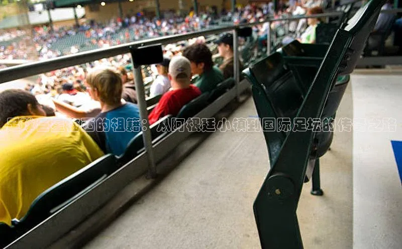 ballbet贝博网站官网百度众测足球巨星梅西的祖籍：从阿根廷小镇到国际足坛的传奇之路