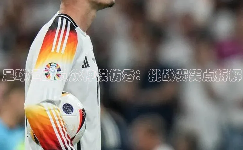 ballbet贝博app下载艾弗森百度安全社区足球运动员众神模仿秀：挑战赛笑点拆解