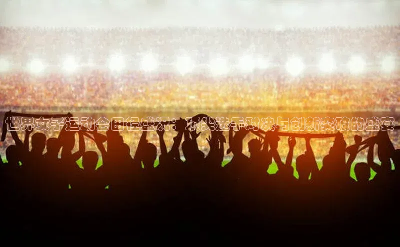 世界女子运动会田径盛况：顶尖选手对决与创新突破的盛宴