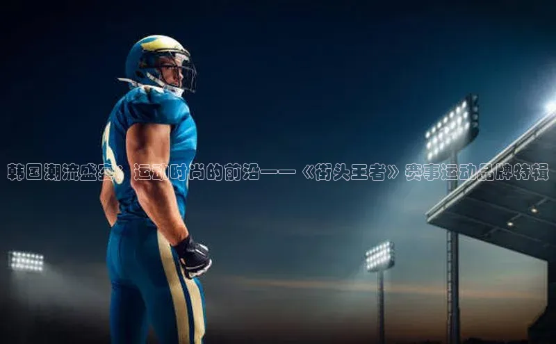 韩国潮流盛宴：运动时尚的前沿——《街头王者》赛事运动品牌特辑