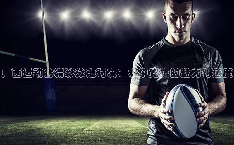 广西运动会精彩泳池对决：水中竞技的魅力与速度