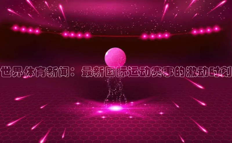 世界体育新闻：最新国际运动赛事的激动时刻