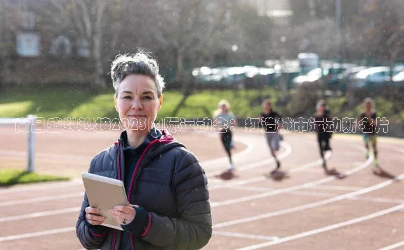 南昌盛装迎接2023国际运动会：打造城市运动新名片