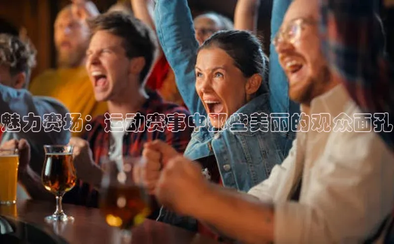 魅力赛场：运动赛事中那些美丽的观众面孔