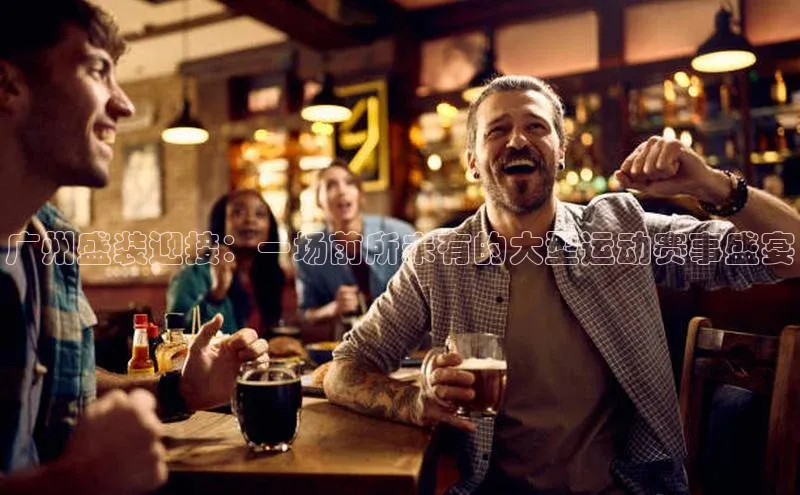 广州盛装迎接：一场前所未有的大型运动赛事盛宴