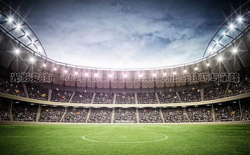 光影竞技：<r62运动赛事精彩瞬间的摄影技巧与策略