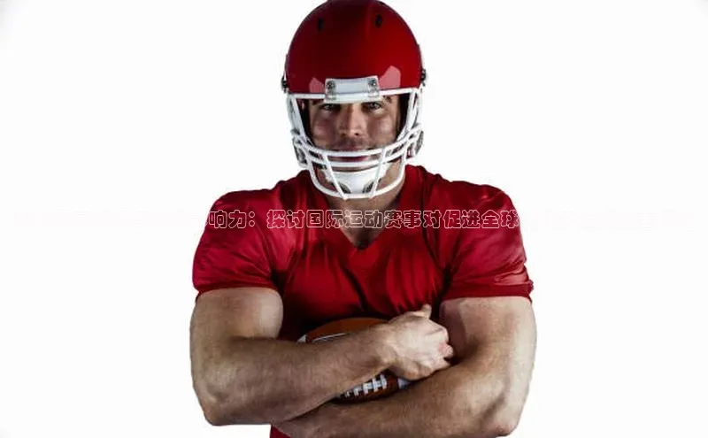 提升国家形象与文化影响力：探讨国际运动赛事对促进全球文化交流的多重好处