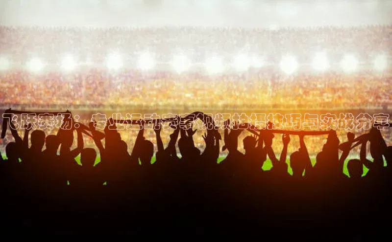 飞跃赛场：专业运动赛事视频拍摄技巧与实战分享